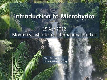 Introduction to Microhydro 15 Apr 2012 Monterey Institute for International Studies Introduction to Microhydro 15 Apr 2012 Monterey Institute for International.