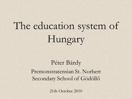 The education system of Hungary Péter Bárdy Premonstratensian St. Norbert Secondary School of Gödöllő 21th October 2010.