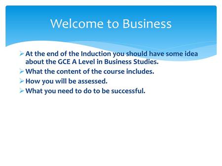 Welcome to Business At the end of the Induction you should have some idea about the GCE A Level in Business Studies. What the content of the course includes.