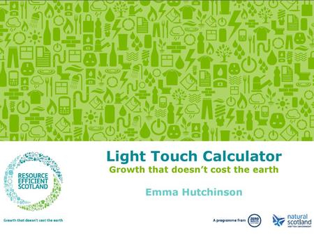 Light Touch Calculator Growth that doesn’t cost the earth Emma Hutchinson This webinar is designed to introduce you to the Resource Efficient Scotland.