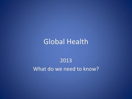 Global Health 2013 What do we need to know?.
