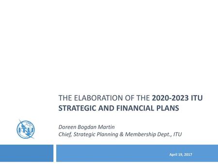 The elaboration of the 2020-2023 ITU STRATEGIC and financial PLANs Doreen Bogdan Martin Chief, Strategic Planning & Membership Dept., ITU April 19,