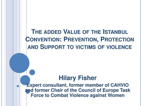 The added Value of the Istanbul Convention: Prevention, Protection and Support to victims of violence Hilary Fisher Expert consultant, former member of.