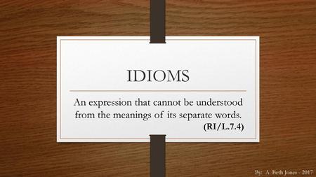 IDIOMS An expression that cannot be understood from the meanings of its separate words. (RI/L.7.4) By: A. Beth Jones - 2017.