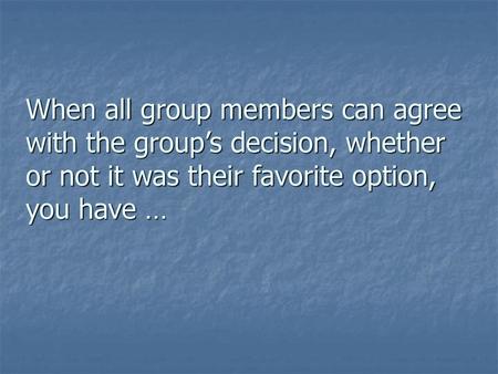 When all group members can agree with the group’s decision, whether or not it was their favorite option, you have …