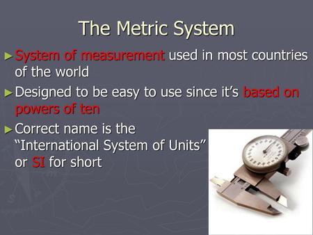 The Metric System System of measurement used in most countries of the world Designed to be easy to use since it’s based on powers of ten Correct name is.