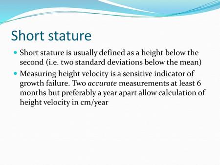 Short stature Short stature is usually defined as a height below the second (i.e. two standard deviations below the mean) Measuring height velocity is.