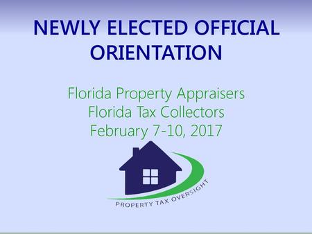 NEWLY ELECTED OFFICIAL ORIENTATION Florida Property Appraisers Florida Tax Collectors February 7-10, 2017.