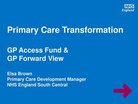 Primary Care Transformation GP Access Fund & GP Forward View Elsa Brown Primary Care Development Manager NHS England South Central.