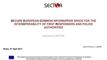 SECURE EUROPEAN COMMON INFORMATION SPACE FOR THE INTEROPERABILITY OF FIRST RESPONDERS AND POLICE AUTHORITIES Welcome to SECTOR Elena Francioni – e-GEOS.