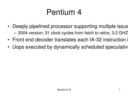 Pentium 4 Deeply pipelined processor supporting multiple issue with speculation and multi-threading 2004 version: 31 clock cycles from fetch to retire,