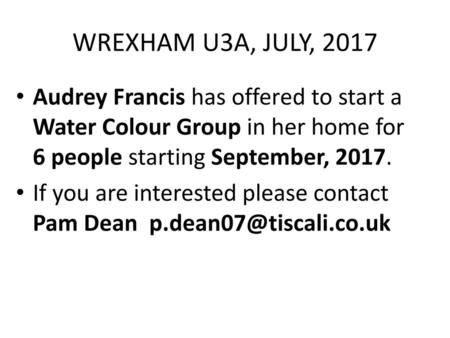 WREXHAM U3A, JULY, 2017 Audrey Francis has offered to start a Water Colour Group in her home for 6 people starting September, 2017. If you are interested.