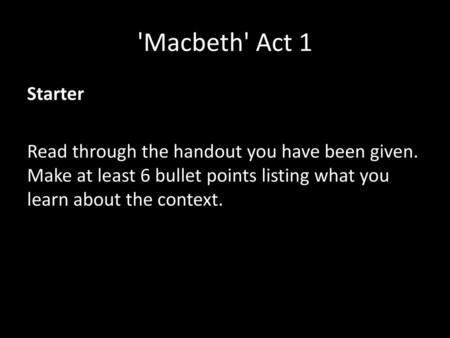 'Macbeth' Act 1 Starter Read through the handout you have been given. Make at least 6 bullet points listing what you learn about the context.
