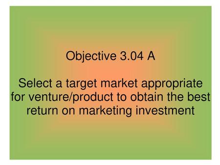 Objective 3.04 A Select a target market appropriate for venture/product to obtain the best return on marketing investment.
