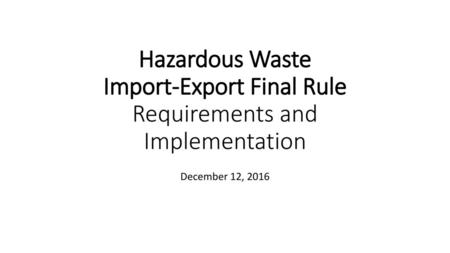 Hazardous Waste Import-Export Final Rule Requirements and Implementation December 12, 2016.