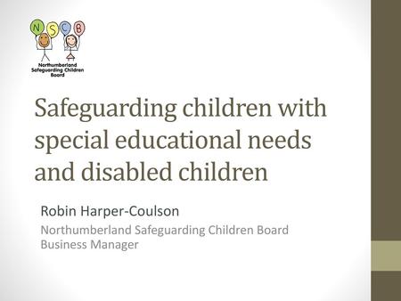 Safeguarding children with special educational needs and disabled children Robin Harper-Coulson Northumberland Safeguarding Children Board Business Manager.