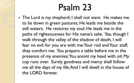 Psalm 23 The Lord is my shepherd; I shall not want. He makes me to lie down in green pastures; He leads me beside the still waters. He restores my.