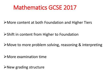 Mathematics GCSE 2017 More content at both Foundation and Higher Tiers Shift in content from Higher to Foundation Move to more problem solving, reasoning.