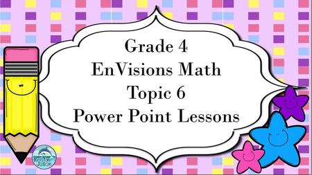 Grade 4 EnVisions Math Topic 6 Power Point Lessons.