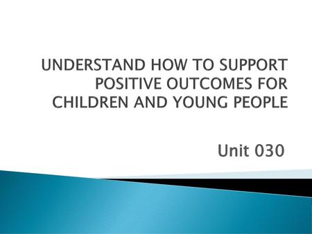 UNDERSTAND HOW TO SUPPORT POSITIVE OUTCOMES FOR CHILDREN AND YOUNG PEOPLE Unit 030.