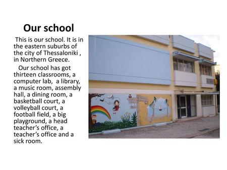 Our school This is our school. It is in the eastern suburbs of the city of Thessaloniki , in Northern Greece. Our school has got thirteen classrooms,