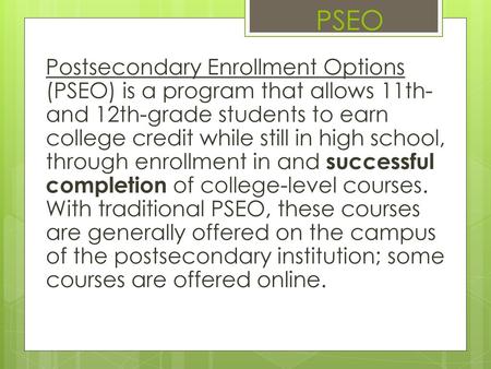 PSEO Postsecondary Enrollment Options (PSEO) is a program that allows 11th- and 12th-grade students to earn college credit while still in high school,