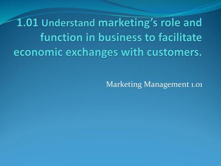 1.01 Understand marketing’s role and function in business to facilitate economic exchanges with customers. Marketing Management 1.01.