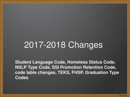 2017-2018 Changes Student Language Code, Homeless Status Code, NSLP Type Code, SSI Promotion Retention Code, code table changes, TEKS, FHSP, Graduation.