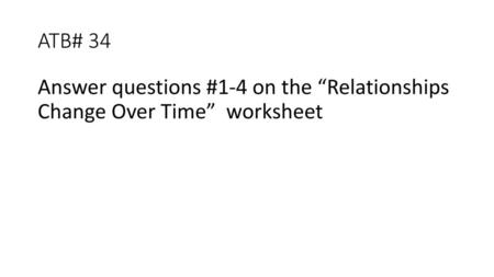 ATB# 34 Answer questions #1-4 on the “Relationships Change Over Time” worksheet.