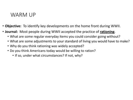 WARM UP Objective: To identify key developments on the home front during WWII. Journal: Most people during WWII accepted the practice of rationing. What.