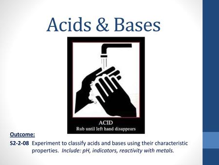 Acids & Bases Outcome: S2-2-08 	Experiment to classify acids and bases using their characteristic 	properties. Include: pH, indicators, reactivity with.