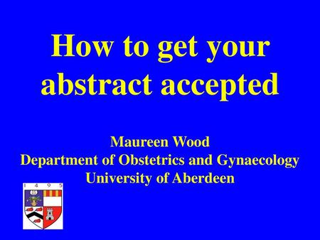 How to get your abstract accepted Maureen Wood Department of Obstetrics and Gynaecology University of Aberdeen.