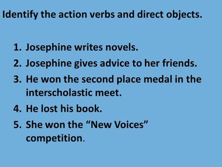 Identify the action verbs and direct objects. 1.Josephine writes novels. 2.Josephine gives advice to her friends. 3.He won the second place medal in the.