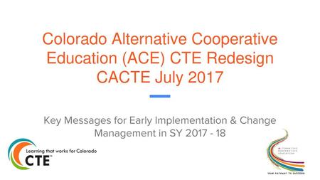 Colorado Alternative Cooperative Education (ACE) CTE Redesign CACTE July 2017 Key Messages for Early Implementation & Change Management in SY 2017 - 18.