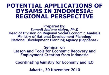 POTENTIAL APPLICATIONS OF DYSAMS IN INDONESIA: REGIONAL PERSPECTIVE Prepared by: Sumedi Andono Mulyo, Ph.D Head of Division on Regional Social Economic.