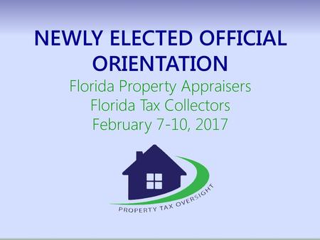 NEWLY ELECTED OFFICIAL ORIENTATION Florida Property Appraisers Florida Tax Collectors February 7-10, 2017.
