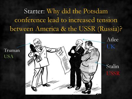 Starter: Why did the Potsdam conference lead to increased tension between America & the USSR (Russia)? Atlee UK Truman USA Stalin USSR.