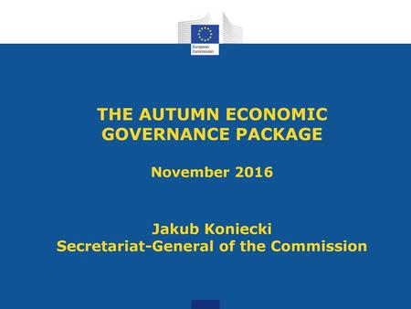 THE AUTUMN ECONOMIC GOVERNANCE PACKAGE November 2016 Jakub Koniecki Secretariat-General of the Commission.