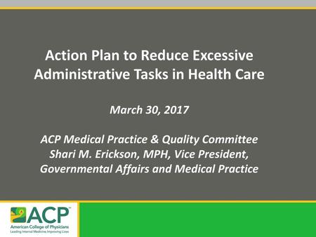 Action Plan to Reduce Excessive Administrative Tasks in Health Care March 30, 2017 ACP Medical Practice & Quality Committee Shari M. Erickson, MPH, Vice.