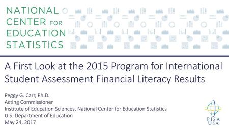 A First Look at the 2015 Program for International Student Assessment Financial Literacy Results Peggy G. Carr, Ph.D. Acting Commissioner Institute of.
