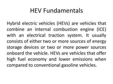 HEV Fundamentals Hybrid electric vehicles (HEVs) are vehicles that combine an internal combustion engine (ICE) with an electrical traction system. It usually.