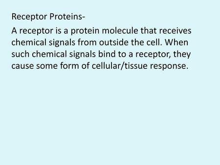 Receptor Proteins- A receptor is a protein molecule that receives chemical signals from outside the cell. When such chemical signals bind to a receptor,