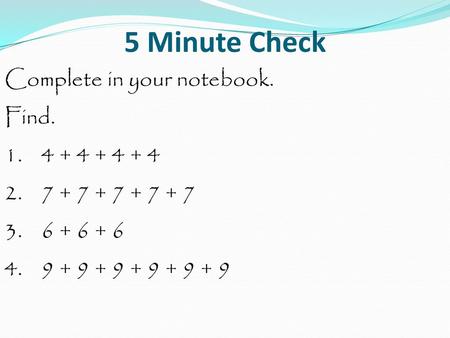 5 Minute Check Complete in your notebook. Find. 1. 4 + 4 + 4 + 4 2. 7 + 7 + 7 + 7 + 7 3. 6 + 6 + 6 4. 9 + 9 + 9 + 9 + 9 + 9.