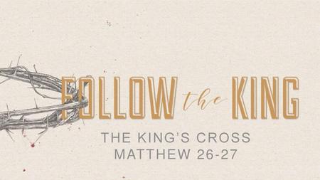 THE KING’S CROSS MATTHEW 26-27.