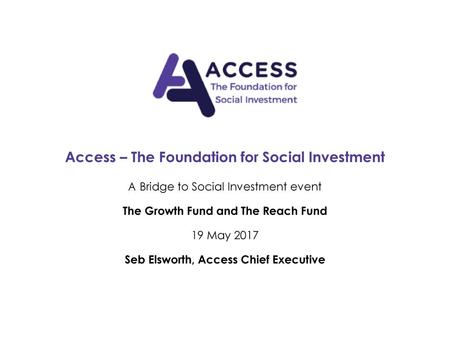 Access – The Foundation for Social Investment A Bridge to Social Investment event The Growth Fund and The Reach Fund 19 May 2017 Seb Elsworth, Access.