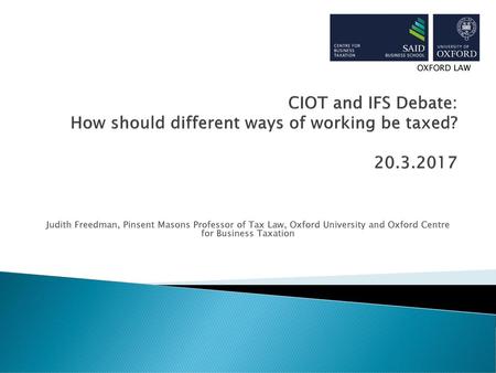 OXFORD LAW CIOT and IFS Debate: How should different ways of working be taxed? 20.3.2017 Judith Freedman, Pinsent Masons Professor of Tax Law, Oxford.
