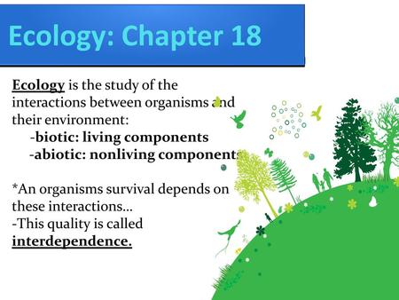 Ecology: Chapter 18 Ecology is the study of the interactions between organisms and their environment: -biotic: living components -abiotic: nonliving components.