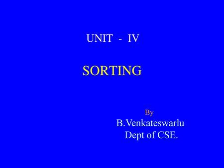 UNIT - IV SORTING By B.Venkateswarlu Dept of CSE.
