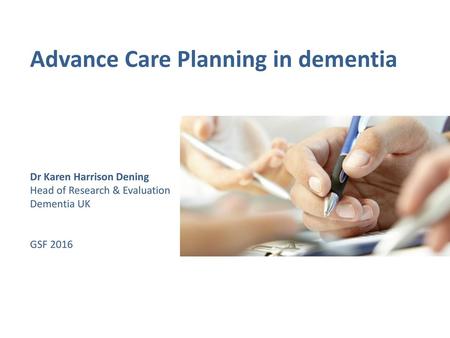 Advance Care Planning in dementia Dr Karen Harrison Dening Head of Research & Evaluation Dementia UK GSF 2016.
