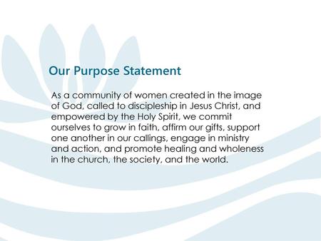 Our Purpose Statement As a community of women created in the image of God, called to discipleship in Jesus Christ, and empowered by the Holy Spirit, we.